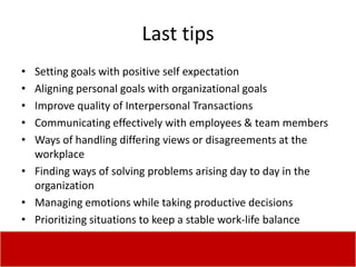 Last tips
• Setting goals with positive self expectation
• Aligning personal goals with organizational goals
• Improve quality of Interpersonal Transactions
• Communicating effectively with employees & team members
• Ways of handling differing views or disagreements at the
  workplace
• Finding ways of solving problems arising day to day in the
  organization
• Managing emotions while taking productive decisions
• Prioritizing situations to keep a stable work-life balance
 