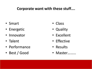 Corporate want with these stuff….


•   Smart                   •   Class
•   Energetic               •   Quality
•   Innovator               •   Excellent
•   Talent                  •   Effective
•   Performance             •   Results
•   Best / Good             •   Master………
 