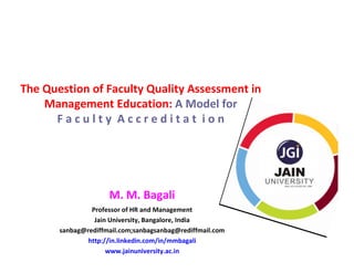 The Question of Faculty Quality Assessment in
    Management Education: A Model for
      Faculty Accreditat ion




                     M. M. Bagali
                Professor of HR and Management
                 Jain University, Bangalore, India
       sanbag@rediffmail.com;sanbagsanbag@rediffmail.com
               http://in.linkedin.com/in/mmbagali
                     www.jainuniversity.ac.in
 