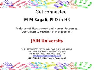 Get connected
     M M Bagali, PhD in HR

Professor of Management and Human Resources,
     Coordinating, Research in Management,


            JAIN University
   319 / 17TH CROSS / 25TH MAIN / 6th PHASE / JP NAGAR,
          Jain University/ Bengalore -560 078 / India
            Tel: 80 43430400 / Fax: 080 26532730
                 mm.bagali@jainuniversity.ac.in
         http://in.linkedin.com/in/mmbagali
 