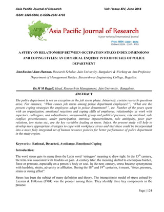 Asia Pacific Journal of Research Vol: I Issue XIV, June 2014
ISSN: 2320-5504, E-ISSN-2347-4793
Page | 124
A STUDY ON RELATIONSHIP BETWEEN OCCUPATION STRESS INDEX DIMENSIONS
AND COPING STYLES: AN EMPIRICAL ENQUIRY INTO OFFICIALS OF POLICE
DEPARTMENT
Smt.Rashmi Ram Hunnur, Research Scholar, Jain University, Bangalore & Working as Asst.Professor,
Department of Management Studies, Basaveshwar Engineering College, Bagalkot.
Dr.M M Bagali, Head, Research in Management, Jain University, Bangalore.
ABSTRACT
The police department is not an exception to the job stress phase. Inherently, certain research questions
arise. For instance, “What causes job stress among police department employees?”, “What are the
present coping strategies the employees adopt in police department?”, etc. Number of the years spent
with an organization, emotional reactions and coping skills of employees, relationships at work with
superiors, colleagues, and subordinates, unreasonable group and political pressure, role overload, role
conflict, powerlessness, under participation, intrinsic impoverishment, role ambiguity, poor peer
relations, low status etc., are the key variables leading to stress. Infact, the present study will help to
develop more appropriate strategies to cope with workplace stress and that these could be incorporated
into a more fully integrated set of human resource policies for better performance of police department
in the study region.
Keywords: Rational, Detached, Avoidance, Emotional Coping
Introduction:
The word stress gets its name from the Latin word „stringere‟ meaning to draw tight. In the 15th
century,
the term was associated with troubles or pain. A century later, the meaning shifted to encompass burden,
force or pressure, especially on a person‟s body or soul. In the next century, stress became synonymous
with hardship, straits, adversity or affliction. During the 18th
and 19th
centuries, it meant, “force, pressure,
strain or strong effort”.
Stress has been the subject of many definition and theory. The interactionist model of stress coined by
Lazarus & Folkman (1984) was the pioneer among them. They identify three key components in the
process:
 