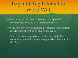 Bag and Tag Interactive
         Word Wall
 Students gather objects that are examples of
  content-area vocabulary discussed in class.

 Students review vocabulary by placing these objects
  inside transparent bags on a word wall.

 Students create a personal connection with the
  content when their objects are placed on the wall for
  display.
 