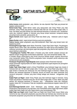 DAFTAR ISTILAH


Active Income adalah penghasilan yang diterima dan atau diperoleh Wajb Pajak yang berasal dari
kegiatan usahanya sendiri.
Bentuk Usaha Tetap adalah Bentuk Usaha yang dipergunakan oleh Orang Pribadi yang tidak
bertempat Orang Pribadi yang berada di Indonesia tidak lebih dari 183 hari dalam jangka waktu 12
bulan, dan Badan yang tidak didirikan dan tidak bertempat kedudukan di Indonesia untuk menjalankan
usaha atau melakukan kegiatan di Indonesia yang berupa tempat kedudukan manajemen,cabang
perusahaan,kantor perwakilan, gedung kantor, dll.
Negara Domisili adalah negara asal Orang Pribadi atau Badan yang melakukan usaha di negara
lain.
Negara Sumber adalah negara tempat timbulnya suatu jenis penghasilan.
Passive Income adalah penghasilan yang diterima/diperoleh Wajib Pajak yang berasal bukan dari
kegiatannya sendiri.
Pemotong/Pemungut Pajak adalah Badan Pemerintah, Subjek Pajak Dalam Negeri, Penyelenggara
Kegiatan Bentuk Usaha Tetap, atau perwakilan perusahaan luar negeri lainnya yang diwajibkan untuk
melakukan pemotongan atau pemungutan pajak atas penghasilan yang diterima atau diperoleh WPLN
sesuai ketentuan yang berlaku.
3)
   Penyalahgunaan Fasilitas P3B adalah a.Transaksi yang tidak memiliki substansi ekonomi dan
dilakukan dengan menggunakan struktur/skema sedemikian rupa untuk memperoleh fasilitas P3B.
b.Transaksi dengan struktur/skema yang format hukumnya berbeda dengan substansi ekonominya
untuk memperoleh fasilitas P3B.c.Penerima penghasilan bukan merupakan pemilik sebenarnya atas
manfaat ekonomis dari penghasilan.
Persetujuan Penghindaran Pajak Berganda adalah perjanjian antara Pemerintah Indonesia
dengan pemerintah negara/jurisdiksi lain dalam rangka penghindaran pajak berganda dan pencegahan
pengelakan pajak.
Subjek Pajak Dalam Negeri adalah a.Orang Pribadi/Badan yang bertempat tinggal atau berada di
Indonesia lebih dari 183 hari dalam jangka waktu 12 bulan, atau Orang Pribadi yang dalam 1 tahun
pajak berada di Indonesia dan mempunyai niat untuk bertempat tinggal di Indonesia. b.Badan yang
didirikan atau bertempat kedudukan di Indonesia, kecuali unit tertentu dari badan pemerintah yang
memenuhi persyaratan. c.Warisan yang belum terbagi sebagai satu kesatuan menggantikan yang
berhak.
Subjek Pajak Luar Negeri adalah Orang Pribadi yang tidak bertempat tinggal di Indonesia, Orang
Pribadi yang berada di Indonesia kurang dari 183 hari dalam jangka waktu 12 bulan. Badan yang tidak
didirikan dan bertempat kedudukan di Indonesia, yang : a.Menjalankan usaha atau melakukan
kegiatan melalui BUT di Indonesia.b.Tidak dari menjalankan usaha/melakukan kegiatan melalui BUT di
Indonesia.
Surat Keterangan Domisili adalah Surat Keterangan yang berkaitan dengan Persetujuan
Penghindaran Pajak Berganda yang digunakan untuk membuktikan bahwa Wajib Pajak tertentu adalah
Subjek Pajak Dalam Negeri dari suatu negara tertentu yang menandatangani P3B
Wajib Pajak Luar Negeri adalah Subjek Pajak Luar Negeri baik Orang Pribadi maupun Badan yang
menerima dan atau memperoleh penghasilan yang bersumber dari Indonesia atau menerima dan atau
memperoleh penghasilan yang bersumber dari Indonesia melalui Bentuk Usaha Tetap di Indonesia.
 
