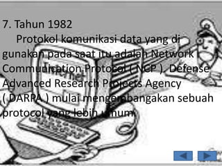 7. Tahun 1982
   Protokol komunikasi data yang di
gunakan pada saat itu adalah Network
Communication Protocol ( NCP ). Defense
Advanced Research Projects Agency
( DARPA ) mulai mengembangakan sebuah
protocol yang lebih umum.
 