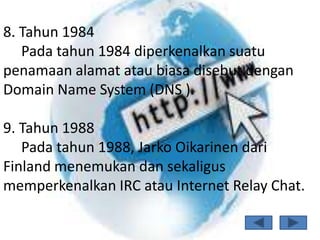 8. Tahun 1984
   Pada tahun 1984 diperkenalkan suatu
penamaan alamat atau biasa disebut dengan
Domain Name System (DNS ).

9. Tahun 1988
   Pada tahun 1988, Jarko Oikarinen dari
Finland menemukan dan sekaligus
memperkenalkan IRC atau Internet Relay Chat.
 