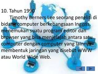 10. Tahun 1990
    Timothy Berners Lee seorang peneliti di
bidang computer berkebangsaan Inggris,
menemukan suatu program editor dan
browser yang bisa menjelajah antara satu
computer dengan computer yang lainnya
membentuk jaringan yang disebut WWW
atau World Wide Web.
 