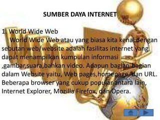 SUMBER DAYA INTERNET

1. World Wide Web
   World Wide Web atau yang biasa kita kenal dengan
sebutan web/website adalah fasilitas internet yang
dapat menampilkan kumpulan informasi
,gambar,suara,bahkan video. Adapun bagian-bagian
dalam Website yaitu, Web pages,homepage, dan URL.
Beberapa browser yang cukup popular antara lain,
Internet Explorer, Mozilla Firefox, dan Opera.
 