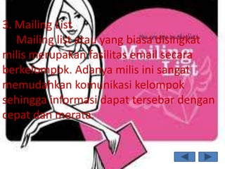 3. Mailing List
   Mailing list atau yang biasa disingkat
milis merupakan fasilitas email secara
berkelompok. Adanya milis ini sangat
memudahkan komunikasi kelompok
sehingga informasi dapat tersebar dengan
cepat dan merata.
 
