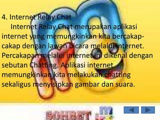 4. Internet Relay Chat
    Internet Relay Chat merupakan aplikasi
internet yang memungkinkan kita bercakap-
cakap dengan lawan bicara melalui internet.
Percakapan melalui internet ini dikenal dengan
sebutan Chatting. Aplikasi internet
memungkinkan kita melakukan chatting
sekaligus menyisipkan gambar dan suara.
 