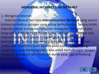 MENGENAL INTERNET DAN INTRANET

1. Mengenal internet
   Internet berasal dari kata Interconnection Network yang secara
bahasa bermakna jaringan yang saling berhubungan. Secara istilah
internet adalah kumpulan computer-komputer diseluruh dunia
yang saling berhubungan dalam suatu jaringan yang sangat luas.
Internet terdiri dari jutaan jaringan local yang dapat saling
berhubungan. Saat computer kita terhubung dengan internet
,maka saat itulah kita telah berada pada suatu jaringan yang
sangat luas yang memungkinkan kita untuk berhubungan dengan
computer-komputer lain diseluruh dunia yang juga terhubung
dengan internet.
 