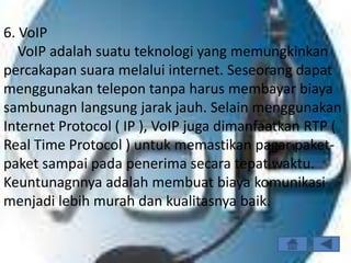6. VoIP
   VoIP adalah suatu teknologi yang memungkinkan
percakapan suara melalui internet. Seseorang dapat
menggunakan telepon tanpa harus membayar biaya
sambunagn langsung jarak jauh. Selain menggunakan
Internet Protocol ( IP ), VoIP juga dimanfaatkan RTP (
Real Time Protocol ) untuk memastikan pagar paket-
paket sampai pada penerima secara tepat waktu.
Keuntunagnnya adalah membuat biaya komunikasi
menjadi lebih murah dan kualitasnya baik.
 