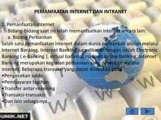 PEMANFAATAN INTERNET DAN INTRANET

1. Pemanfaatan Internet
   Bidang-bidang saat ini telah memanfaatkan internet antara lain:
   a. Bidang Perbankan
Salah satu pemanfaatan internet dalam dunia perbankan adalah melalui
Internet Banking. Internet Banking juga dikenal dengan istilah Electronic
Banking ( e-banking ), virtual banking, maupun online banking. Internet
Banking merupakan kegiatan perbankan yang dilakukan melalui
internet. Beberapa transaksi yang dapat dilakukan yaitu :
•Pengecekan saldo
•Pembayaran tagihan
•Transfer antar-rekening
•Transaksi-transaksi
•Dan lain sebagainya….
 
