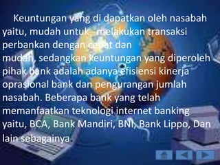 Keuntungan yang di dapatkan oleh nasabah
yaitu, mudah untuk melakukan transaksi
perbankan dengan cepat dan
mudah, sedangkan keuntungan yang diperoleh
pihak bank adalah adanya efisiensi kinerja
oprasional bank dan pengurangan jumlah
nasabah. Beberapa bank yang telah
memanfaatkan teknologi internet banking
yaitu, BCA, Bank Mandiri, BNI, Bank Lippo, Dan
lain sebagainya.
 