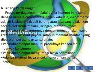 b. Bidang Perdagangan
   Proses perdagangan melalui dunia internet ini dikenal
dengan nama e-commerce. Dengan kata lain, e-commerce
adalah kegiatan jual/beli barang atau jasa yang dijalankan
secara elektronik melalui jaringan internet. Proses
pembayaran pada umumnya dengan menggunakan kartu
kredit atau account paypal. Adapun manfaat-manfaat yang
diperoleh perusahaan ,antara lain:
•Perusahaan dapat menjual produknya kepada lebih
  banyak konsumen
•Perusahaan dapat mengurangi biaya operasional
•Adanya efisiensi biaya untuk menurunkan harga
 produk.
 
