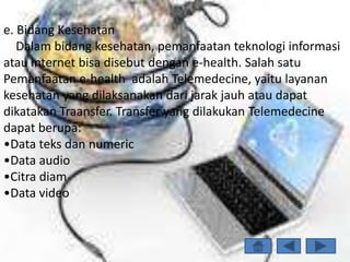 e. Bidang Kesehatan
   Dalam bidang kesehatan, pemanfaatan teknologi informasi
atau internet bisa disebut dengan e-health. Salah satu
Pemanfaatan e-health adalah Telemedecine, yaitu layanan
kesehatan yang dilaksanakan dari jarak jauh atau dapat
dikatakan Traansfer. Transfer yang dilakukan Telemedecine
dapat berupa:
•Data teks dan numeric
•Data audio
•Citra diam
•Data video
 