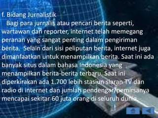 f. Bidang Jurnalistik
   Bagi para jurnalis atau pencari berita seperti,
wartawan dan reporter, internet telah memegang
peranan yang sangat penting dalam pengiriman
berita. Selain dari sisi peliputan berita, internet juga
dimanfaatkan untuk menampilkan berita. Saat ini ada
banyak situs dalam bahasa Indonesia yang
menampilkan berita-berita terbaru. Saat ini
diperkirakan ada 1.700 lebih stasiun siaran TV dan
radio di internet dan jumlah pendengar/pemirsanya
mencapai sekitar 60 juta orang di seluruh dunia.
 