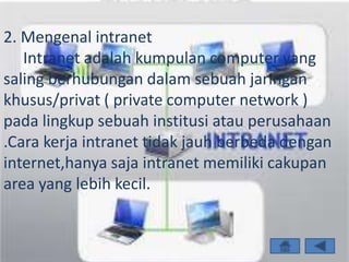 2. Mengenal intranet
   Intranet adalah kumpulan computer yang
saling berhubungan dalam sebuah jaringan
khusus/privat ( private computer network )
pada lingkup sebuah institusi atau perusahaan
.Cara kerja intranet tidak jauh berbeda dengan
internet,hanya saja intranet memiliki cakupan
area yang lebih kecil.
 