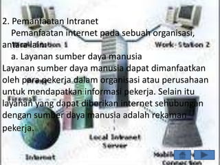 2. Pemanfaatan Intranet
   Pemanfaatan internet pada sebuah organisasi,
antara lain:
   a. Layanan sumber daya manusia
Layanan sumber daya manusia dapat dimanfaatkan
oleh para pekerja dalam organisasi atau perusahaan
untuk mendapatkan informasi pekerja. Selain itu
layanan yang dapat diberikan internet sehubungan
dengan sumber daya manusia adalah rekaman
pekerja.
 