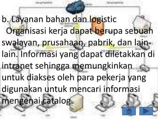 b. Layanan bahan dan logistic
 Organisasi kerja dapat berupa sebuah
swalayan, prusahaan, pabrik, dan lain-
lain. Informasi yang dapat diletakkan di
intranet sehingga memungkinkan
untuk diakses oleh para pekerja yang
digunakan untuk mencari informasi
mengenai catalog.
 