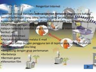 Pengertian Internet

 Internet berasal dari kata Interconnection Network yang secara bahasa
bermakna jaringan yang saling berhubungan. Secara istilah internet adalah
kumpulan computer-komputer diseluruh dunia yang saling berhubungan
dalam suatu jaringan yang sangat luas.
Adapun beberapa aktivitas yang dapat dilakukan di internet sebagai
berikut:
•Mencari informasi
•Pertukaran informasi melalui E-mail
•Bercakap-cakap dengan pengguna lain di tepmat yang saling berjauhan
•Berbagi cerita melalui blog
•Bergabung dengan grup pertemanan
•Berbelanja
•Bermain game
•Menonton film
 