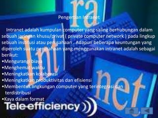 Pengertian Intranet

   Intranet adalah kumpulan computer yang saling berhubungan dalam
sebuah jaringan khusu/privat ( private computer network ) pada lingkup
sebuah institusi atau perusahaan . Adapun beberapa keuntungan yang
diperoleh suatu perusahaan yang menggunakan intranet adalah sebagai
berikut:
•Mengurangi biaya
•Menghemat waktu
•Meningkatkan kolaborasi
•Meningkatkan produktivitas dan efisiensi
•Membentuk lingkungan computer yang terintegrasi dan
  terdistribusi
•Kaya dalam format
 