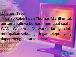 2. Tahun 1965
   Larry Robert dan Thomas Marill untuk
pertama kalinya berhasil membuat suatu
WAN ( Wide Area Network ). Jaringan ini
merupakan sebuah jaringan telepon yang
dapat menghantarkan data.
 