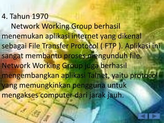 4. Tahun 1970
   Network Working Group berhasil
menemukan aplikasi internet yang dikenal
sebagai File Transfer Protocol ( FTP ). Aplikasi ini
sangat membantu proses mengunduh file.
Network Working Group juga berhasil
mengembangkan aplikasi Talnet, yaitu protocol
yang memungkinkan pengguna untuk
mengakses computer dari jarak jauh.
 