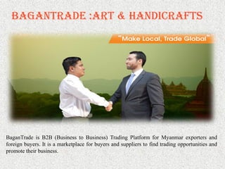 BaganTrade :Art & Handicrafts
BaganTrade is B2B (Business to Business) Trading Platform for Myanmar exporters and
foreign buyers. It is a marketplace for buyers and suppliers to find trading opportunities and
promote their business.
 