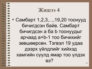 Жишээ 4
• Самбарт 1,2,3,...,19,20 тоонууд
     бичигдсэн байв. Самбарт
   бичигдсэн a ба b тоонуудыг
    арчаад a+b-1 тоо бичихийг
   зөвшөөрсөн. Тэгвэл 19 удаа
      дээрх үйлдлийг хийхэд
  хамгийн сүүлд ямар тоо үлдэх
               вэ?              15
 