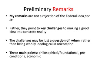 Preliminary Remarks
• My remarks are not a rejection of the Federal idea per
se;
• Rather, they point to key challenges to making a good
idea into concrete reality
• The challenges may be just a question of when, rather
than being wholly ideological in orientation
• Three main points: philosophical/foundational, pre-
conditions, economic
 