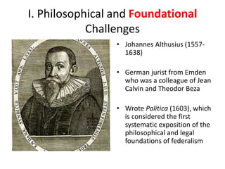 I. Philosophical and Foundational
Challenges
• Johannes Althusius (1557-
1638)
• German jurist from Emden
who was a colleague of Jean
Calvin and Theodor Beza
• Wrote Politica (1603), which
is considered the first
systematic exposition of the
philosophical and legal
foundations of federalism
 