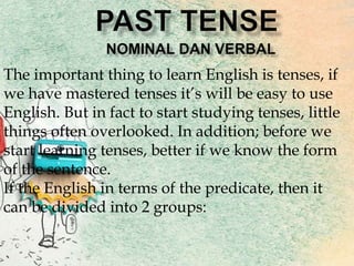 The important thing to learn English is tenses, if
we have mastered tenses it’s will be easy to use
English. But in fact to start studying tenses, little
things often overlooked. In addition; before we
start learning tenses, better if we know the form
of the sentence.
If the English in terms of the predicate, then it
can be divided into 2 groups:
 