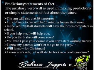 Predictions/statements of fact
The auxiliary verb will is used in making predictions
or simple statements of fact about the future.
The sun will rise at 6.30 tomorrow.
Lunch break today will be 10 minutes longer than usual.
In the year 2050 all students will have their own computers in
school.
If you help me, I will help you.
Do you think she will come soon?
You won't pass your exams if you don't start working harder.
I know my parents won't let me go to the party.
Will it snow for Christmas?
I know she's sick, but will she be back in school tomorrow?
 