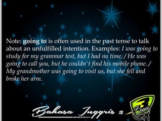 Note: going to is often used in the past tense to talk
about an unfulfilled intention. Examples: I was going to
study for my grammar test, but I had no time. / He was
going to call you, but he couldn't find his mobile phone. /
My grandmother was going to visit us, but she fell and
broke her arm.
 