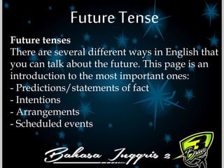 Future Tense
Future tenses
There are several different ways in English that
you can talk about the future. This page is an
introduction to the most important ones:
- Predictions/statements of fact
- Intentions
- Arrangements
- Scheduled events
 