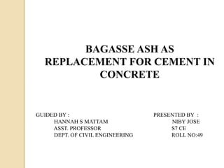 BAGASSE ASH AS
REPLACEMENT FOR CEMENT IN
CONCRETE
GUIDED BY :
HANNAH S MATTAM
ASST. PROFESSOR
DEPT. OF CIVIL ENGINEERING
PRESENTED BY :
NIBY JOSE
S7 CE
ROLL NO:49
 