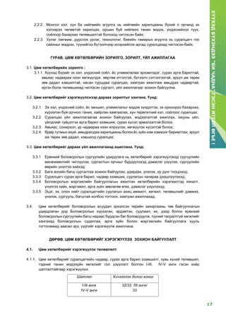 17
ХҮҮХЭДБҮХЭНДЭЭ“БИЧАДНА”ГЭСЭНИТГЭЛӨГЬЕ!
2.2.2. Монгол хэл, хүн ба нийгмийн агуулга нь нийгмийн харилцааны бүхий л орчинд эх
хэлээрээ чөлөөтэй харилцах, оршин буй нийгмээ танин мэдэх, үндэснийхээ түүх,
соёлоор бахархах төлөвшилтэй болоход чиглэсэн байх;
2.2.3. Урлаг /хөгжим, дүрслэх урлаг, технологи/, биеийн тамирын агуулга нь суралцагч гоо
сайхныг мэдрэх, түүнийгээ бүтээлчээр илэрхийлэх аргад суралцахад чиглэсэн байх.
ГУРАВ. ЦӨМ ХӨТӨЛБӨРИЙН ЗОРИЛГО, ЗОРИЛТ, ҮЙЛ АЖИЛЛАГАА
3.1. Цөм хөтөлбөрийн зорилго :
3.1.1. Хүүхэд бүрийг эх хэл, үндэсний соёл, ёс уламжлалаа эрхэмлэдэг, сурах арга барилтай,
авьяас чадвараа нээн хөгжүүлдэг, өөртөө итгэлтэй, бүтээлч сэтгэлгээтэй, эрүүл аж төрөх
зөв дадал хэвшилтэй, насан туршдаа суралцах, хамтран ажиллаж амьдрах чадвартай,
иргэн болж төлөвшихөд чиглэсэн сургалт, үйл ажиллагааг зохион байгуулна.
3.2. Цөм хөтөлбөрийг хэрэгжүүлснээр дараах зорилтыг хангана. Үүнд:
3.2.1. Эх хэл, үндэсний соёл, ёс заншил, уламжлалыг мэдэж хүндэтгэх, эх орноороо бахархах,
хүрээлэн буй орчноо таних, хайрлан хамгаалах, хүн төрөлхтний хэл, соёлоос суралцах;
3.2.2. Суралцах үйл ажиллагаагаа зохион байгуулах, мэдээлэлтэй ажиллах, оюуны үйл,
үйлдлийг гүйцэтгэх арга барил эзэмшиж, сурах хүсэл эрмэлзэлтэй болох;
3.2.3. Авьяас, сонирхол, ур чадвараа нээн илрүүлэх, хөгжүүлэх хүсэлтэй болох;
3.2.4. Өдөр тутмын ахуй, амьдралдаа харилцааны болон ёс зүйн хэм хэмжээг баримтлах, эрүүл
аж төрөх зөв дадал, хэвшилд суралцах;
3.3. Цөм хөтөлбөрийг дараах үйл ажиллагаанд ашиглана. Үүнд:
3.3.1 Ерөнхий боловсролын сургуулийн удирдлага нь хөтөлбөрийг хэрэгжүүлэхэд сургуулийн
менежментийг чиглүүлэх, сургалтын орчныг бүрдүүлэхэд дэмжлэг үзүүлэх, сургуулийн
өөрийн үнэлгээ хийхэд;
3.3.2 Бага ангийн багш сургалтаа зохион байгуулах, удирдах, үнэлэх, үр дүнг тооцоход;
3.3.3 Суралцагч сурах арга барил, чадвар эзэмших, сурлагын чанараа дээшлүүлэхэд;
3.3.4 Боловсролын мэргэжлийн байгууллагын ажилтан хөтөлбөрийн хэрэгжилтэд хяналт,
үнэлгээ хийх, мэргэжил, арга зүйн зөвлөгөө өгөх, дэмжлэг үзүүлэхэд;
3.3.5 Эцэг, эх, олон нийт суралцагчийн сурлагын ахиц амжилт, хөгжил, төлөвшлийг дэмжих,
үнэлэх, сургууль, багштай холбоо тогтоох, хамтран ажиллахад;
3.4. Цөм хөтөлбөрийг боловсролын асуудал эрхэлсэн төрийн захиргааны төв байгууллагын
удирдлаган дор Боловсролын хүрээлэн, эрдэмтэн, судлаач, их, дээд болон ерөнхий
боловсролын сургуулийн багш нараас бүрдсэн баг боловсруулж, түүний тасралтгүй хөгжлийг
хангахад боловсролын судалгаа, арга зүйн болон мэргэжлийн байгууллага хууль
тогтоомжид заасан эрх, үүргийг хэрэгжүүлж ажиллана.
ДӨРӨВ. ЦӨМ ХӨТӨЛБӨРИЙГ ХЭРЭГЖҮҮЛЭХ ЗОХИОН БАЙГУУЛАЛТ
4.1. Цөм хөтөлбөрийг хэрэгжүүлэх төлөвлөлт
4.1.1. Цөм хөтөлбөрийг суралцагчийн чадвар, сурах арга барил эзэмшилт, хувь хүний төлөвшил,
тэдний танин мэдэхүйн хөгжлийг гол үзүүлэлт болгон I-III, IV-V анги гэсэн хоёр
шатлалтайгаар хэрэгжүүлнэ.
Шатлал Хичээллэх долоо хоног
I-III анги
IV-V анги
32/33 /III анги/
33
 