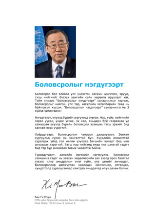 Боловсрол бол аливаа улс үндэстэн хөгжин цэцэглэх, эрүүл,
тэгш нийгмийг бүтээх хамгийн сайн хөрөнгө оруулалт юм.
Тийм учраас “Боловсролыг нэгдүгээрт” санаачилгыг гаргаж,
боловсролыг нийгэм, улс төр, хөгжлийн хөтөлбөрийн төвд нь
байлгахыг хүссэн. “Боловсролыг нэгдүгээрт” санаачилга нь 3
зүйлд чиглэгдэнэ:
Нэгдүгээрт, хүүхэд бүрийг сургуульд сургах. Нас, хүйс, нийгмийн
гарал үүсэл, үндэс угсаа, эх хэл, амьдарч буй газраасаа үл
хамааран хүүхэд бүрийн боловсрол эзэмших тэгш эрхийг бид
хангаж өгөх үүрэгтэй.
Хоёрдугаарт, боловсролын чанарыг дээшлүүлэх. Зөвхөн
сургуульд сурах нь хангалттай бус. Хүүхдийн амжилттай
суралцах үйлд гол нөлөө үзүүлэх багшийн чанарт бид мөн
анхаарах хэрэгтэй. Багш нар нийгэмд ямар үнэ цэнэтэй гэдэгт
бид тэр бүр анхаарал тавьж чадахгүй байна.
Гуравдугаарт, дэлхийн иргэнийг хөгжүүлэх. Боловсрол
эзэмшинэ гэдэг нь зөвхөн хөдөлмөрийн зах зээлд орох бэлтгэл
гэхээс илүү амьдралын үнэт зүйл, үнэ цэнийг авчирдаг.
Боловсролоор дамжуулан харилцан ойлголцол, итгэлцэл,
хүндэтгэлд суралцсанаар хамтдаа амьдрахад илүү дөхөм болно.
Боловсролыг нэгдүгээрт
Бан Ги Мүүн
НҮБ-ийн Ерөнхий нарийн бичгийн дарга
Нью Иорк, 2013 оны 5 сарын 9
 