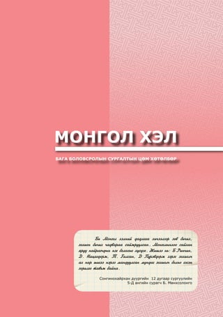 МОНГОЛ ХЭЛ
БАГА БОЛОВСРОЛЫН СУРГАЛТЫН ЦӨМ ХӨТӨЛБӨР
	 Áè Ìîíãîë õýëíèé äàäëàãà õè÷ýýëýýð çºâ áè÷èõ,
çîõèîí áè÷èõ ÷àäâàðàà ñàéæðóóëñàí. Ìîíãîëûíõîî ñàéõàí
ÿðóó íàéðàã÷äûí íýã áîëîõûã õ¿ñäýã. Æèøýý íü: Á.Ðèí÷èí,
Ä. Íàöàãäîðæ, Ò. Ãàëñàí, Ä Ï¿ðýâäîðæ çýðýã çîõèîë÷
àõ íàð øèãýý íýðýý ìàíäóóëñàí ìóíäàã çîõèîë÷ áîëíî ãýñýí
çîðèëãî òàâüæ áàéíà.
Сонгинохайрхан дүүргийн 12 дугаар сургуулийн
5-Д ангийн сурагч Б. Мөнхсолонго
 