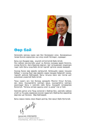 Өөр бай
Хөгжлийн оргилд хүрэх зам бол боловсрол олох. Боловсрохын
төлөө бүхнээ зориулсан хүн илүү ихийг бүтээдэг, хураадаг.
Багш хүн бусдаас өөр, онцгой сэтгэлгээтэй байх ёстой.
Энэ сайхан орчлонгийн цэцэг нь болсон хүүхдэд эрдэм бэлэглэ,
инээд бэлэглэ. Арга барилаа өөрчил. Цаг хугацаанаас хоцрогдох
гэдэг зүйл багш хүнд байх ёсгүй гэдгийг үргэлж санаж яваарай.
Хүүхэд бүхэн өөр өөрийн ертөнцтэй. Ертөнцийн наран ганцхан
байдаг ч хүүхэд бүрт өөр өөрийн наран мандаж байдгийг санаж,
тэднийг дэмнэж байгаарай. Багш гагцхүү мөнх хөх тэнгэр шиг
уужимхан ухаантай байх ёстой.
Таны сурагч өсч том болоод ирээдүйн Монгол Улсыг бүтээж,
авч явна. Хүүхэдтэйгээ хамтарч ярьж, хүүхэдтэйгээ хамтарч
ажилладаг багш л хамгийн сайн багш. Хүүхдийг ялгаварлаж
болохгүй. “Аяганы алгаас адууны алаг нь дээр” гэж үг бий.
Хамгийн дотно үгээ Танд хэлэхгүй л байгаа бол, хамгийн сайхан
үгийг нь Та шавь нараасаа сонсож чадахгүй л байгаа бол өөрийгөө
өөрчлөх цаг болжээ. Өөр байгаарай.
Багш нарын маань оюун бодол дэлгэр, бие эрүүл байх болтугай.
Цахиагийн ЭЛБЭГДОРЖ
Монгол улсын Ерөнхийлөгч
Улаанбаатар, 2013 оны 9 сарын 1
 