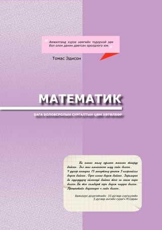 МАТЕМАТИК
БАГА БОЛОВСРОЛЫН СУРГАЛТЫН ЦӨМ ХӨТӨЛБӨР
	 Áè ºìíºõ æèëä ñóðëàãà æààõàí òààðóó
áàéñàí. Ýíý æèë ºìíºõººñºº èë¿¿ ñàéí áîëñîí.
4 ä¿ãýýð àíãèäàà 15 ìèíóòàíä äºíãºæ 3 èëýðõèéëýë
áîäîæ áàéñàí. Îäîî îëíûã áîäîæ áàéãàà. Çàðèìäàà
áè õ¿¿õä¿¿äýä îéëãîõã¿é áàéãàà òîîã íü çààæ ºãäºã
áîëñîí.Áè òîî ñàìáàðò ãàð÷ áîäîæ ÷àääàã áîëñîí.
Ïðîöåíòèéí áîäëîãîäîî ÷ ñàéí áîëñîí.
Баянзүрх дүүргийнийн 33 дугаар сургуулийн
5 дугаар ангийн сурагч М.Саран
Амжилтанд хүрэх хамгийн тодорхой зам
бол олон дахин давтсан оролдлого юм.“
”
Томас Эдисон
 