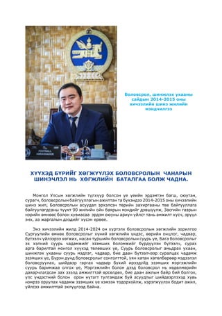 Боловсрол, шинжлэх ухааны
сайдын 2014-2015 оны
хичээлийн шинэ жилийн
мэндчилгээ
Монгол Улсын хөгжлийн түлхүүр болсон үе үеийн эрдэмтэн багш, оюутан,
сурагч, боловсролын байгууллагын ажилтан та бүхэндээ 2014-2015 оны хичээлийн
шинэ жил, Боловсролын асуудал эрхэлсэн төрийн захиргааны төв байгууллага
байгуулагдсаны түүхт 90 жилийн ойн баярын мэндийг дэвшүүлж, Засгийн газрын
нэрийн өмнөөс болон хувиасаа эрдэм оюуны ариун үйлст тань амжилт хүсч, эрүүл
энх, аз жаргалын дээдийг хүсэн ерөөе.
Энэ хичээлийн жилд 2014-2024 он хүртэлх боловсролын хөгжлийн зорилгоо
Сургуулийн өмнөх боловсролыг хүний хөгжлийн үндэс, өөрийн онцлог, чадвар,
бүтээлч үйлээрээ хөгжих, насан туршийн боловсролын суурь үе, Бага боловсролыг
эх хэлний суурь чадамжийг эзэмших боломжийг бүрдүүлэн бүтээлч, сурах
арга барилтай монгол хүүхэд төлөвших үе, Суурь боловсролыг амьдрах ухаан,
шинжлэх ухааны суурь мэдлэг, чадвар, бие даан бүтээлчээр суралцах чадамж
эзэмших үе, Бүрэн дунд боловсролыг сонголттой, уян хатан хөтөлбөрөөр мэдээлэл
боловсруулах, шийдвэр гаргах чадвар бүхий ирээдүйд эзэмших мэргэжлийн
суурь баримжаа олгох үе, Мэргэжлийн болон дээд боловсрол нь хөдөлмөрийн
даяарчлагдсан зах зээлд амжилттай өрсөлдөх, бие даан ажлын байр бий болгох,
улс үндэстний болон орон нутагт тулгамдаж буй асуудлыг шийдвэрлэхэд хувь
нэмрээ оруулах чадамж эзэмших үе хэмээн тодорхойлж, хэрэгжүүлэх бодит ажил,
үйлсээ амжилттай эхлүүлээд байна.
ХҮҮХЭД БҮРИЙГ ХӨГЖҮҮЛЭХ БОЛОВСРОЛЫН ЧАНАРЫН
ШИНЭЧЛЭЛ НЬ ХӨГЖЛИЙН БАТАЛГАА БОЛЖ ЧАДНА.
 