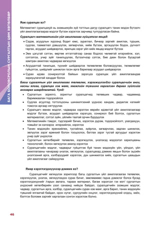 БАГАБОЛОВСРОЛЫНСУРГАЛТЫНЦӨМХӨТӨЛБӨР
46
БАГАБОЛОВСРОЛЫНСУРГАЛТЫНЦӨМХӨТӨЛБӨР
Яаж суралцах вэ?
Математикт суралцахуй нь эзэмшихүйн зүй тогтлын дагуу суралцагч танин мэдэх бүтээлч
үйл ажиллагаагаараа мэдлэг бүтээн хэрэглэх зарчимд тулгуурласан байна.
Суралцагч математикийн үйл ажиллагааг гүйцэтгэх явцад:
 Сэдэв, асуудлын хүрээнд бодит юмс, зураглал, бичвэр зэргийг ажиглах, турших,
судлах, таамаглал дэвшүүлэх, загварчлах, хийж бүтээх, эргэцүүлэн бодох, дүгнэлт
гаргах, асуудал шийдвэрлэх, ярилцах зэрэг үйл хийх явцад мэдлэг бүтээх
 Эмх цэгцтэй сэтгэн, өөртөө итгэлтэйгээр санаа бодлоо чөлөөтэй илэрхийлж, хэл,
сэтгэлгээ, учир зүйг танилцуулах, бүтээлчээр сэтгэх, бие даан болон бусадтай
хамтран ажиллах чадвараа хөгжүүлэх
 Асуудалтай танилцах, түүнийг шийдвэрлэх төлөвлөгөө боловсруулах, төлөвлөгөөг
гүйцэтгэх, шийдлийг шинжлэх гэсэн арга барилаар асуудал шийдвэрлэх
 Сурах идэвх сонирхолтой байхын зэрэгцээ суралцах үйл ажиллагаандаа
хариуцлагатай ханддаг болох
Багш сургалтын үйл ажиллагааг төлөвлөх, хэрэгжүүлэхдээ суралцагчийн анги,
насны ялгаа, суралцах хэв маяг, хөгжлийн түвшинг харгалзан дараах зүйлсийг
анхаарах шаардлагатай. Үүнд:
 Сургалтын зорилго, зорилтыг суралцагчид төлөвших чадвар, чадамжид
баримжаалан тодорхойлох
 Судлах агуулгад тогтолцооны шинжилгээний үүднээс хандаж, дидактик нэгжийг
томсгох аргаар нягтруулах
 Суралцагч өмнөх мэдлэг, чадвараа хэрэглэн өөрийн идэвхтэй үйл ажиллагаагаар
мэдлэг бүтээх, асуудал шийдвэрлэх хэрэгцээ, сонирхол бий болгох, сургалтын
материаллаг, сэтгэл зүйн, үйлийн таатай орчин бүрдүүлэх
 Математикийн тэмдэг, тэдгээрийг бичих, хэрэглэх дүрэм, тодорхойлолт, ухагдахуун,
томьѐог эх хэлээрээ илэрхийлэх, хэрэглэх
 Танин мэдэхүйн ерөнхийлөх, тусгайлах, зүйрлэх, загварчлах, задлан шинжлэх,
эвлүүлэх зэрэг ерөнхий болон тооцоолох, батлах зэрэг тусгай аргуудыг хэрэглэн
учир зүйг үндэслэх
 Cургалтын хөтөлбөрийг төлөвлөх, хэрэгжүүлэх, үнэлэхэд мэдээлэл харилцааны
технологийг, болон хөгжүүлэх ажилд хэрэглэх
 Суралцагчийн мэдлэг, чадварыг гүйцэтгэж буй танин мэдэхүйн үйл, үйлдэл, үйл
ажиллагааны чанараар үнэлэх, хөгжүүлэх, суралцахад дэмжих явцын болон эцсийн
үнэлгээний арга, хэлбэрүүдийг хэрэглэх, дүн шинжилгээ хийх, сургалтын цаашдын
үйл ажиллагааг сайжруулах
Ямар хэрэглэгдэхүүнээр дэмжих вэ?
Суралцагчийг хөгжүүлэх зорилгоор багш сургалтын үйл ажиллагаагаа төлөвлөх,
хэрэгжүүлэх, үнэлэх, хөгжүүлэхдээ сурах бичиг, зөвлөмжөөс гадна дэмжлэг болох бусад
хэрэглэгдэхүүнийг /гарын авлага, тараах материал, багаж хэрэгсэл гэх мэт/ сургалтын
үндэсний хөтөлбөрийн үзэл санаанд нийцэх байдал, суралцагчийн эзэмших мэдлэг,
чадвар, сургалтын арга, хэлбэр, суралцагчийн сурах хэв маяг, арга барил, танин мэдэхүйн
түвшний ялгаатай байдал, орон нутаг, сургуулийн онцлог, хэрэглэгдэхүүний олдоц, хийх,
бэлтгэх боломж зэргийг харгалзан сонгон хэрэглэж болно.
 