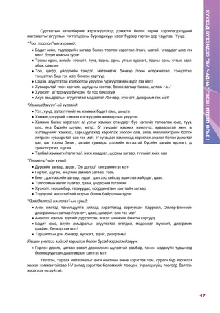 ХҮҮХЭДБҮХЭНДЭЭ“БИЧАДНА”ГЭСЭНИТГЭЛӨГЬЕ!
47
ХҮҮХЭДБҮХЭНДЭЭ“БИЧАДНА”ГЭСЭНИТГЭЛӨГЬЕ!
Сургалтын хөтөлбөрийг хэрэгжүүлэхэд дэмжлэг болох зарим хэрэглэгдэхүүний
жагсаалтыг агуулгын тогтолцооны бүрэлдэхүүн хэсэг бүрээр гарган дор үзүүлэв. Үүнд:
“Тоо, тоолол”-ын хүрээнд:
 Бодит юмс, тэдгээрийн загвар болох тоолох хэрэгсэл /товч, шагай, угсардаг шоо гэх
мэт/, бодит юмсын зураг
 Тооны орон, ангийн хүснэгт, тууз, тооны орны утгын хүснэгт, тооны орны утгын карт,
абак, сампин
 Тоо, цифр, үйлдлийн тэмдэг, математик бичвэр /тоон илэрхийлэл, тэнцэтгэл,
тэнцэтгэл биш гэх мэт/ бичсэн картууд
 Сэдэв, агуулгатай холбоотой үзүүлэн /үржүүлэхийн хүрд гэх мэт/
 Хуваарьтай тоон хэрчим, шулууны хэвтээ, босоо загвар /саваа, шугам г.м./
 Хүснэгт: а/ тоонууд бичсэн, б/ тоо бичээгүй
 Ахуй амьдралын агуулгатай мэдээлэл /бичвэр, хүснэгт, диаграмм гэх мэт/
“Хэмжигдэхүүн”-ий хүрээнд:
 Урт, хүнд, эзлэхүүнийг нь хэмжих бодит юмс, шошго
 Хэмжигдэхүүний хэмжих нэгжүүдийн хамаарлын үзүүлэн
 Хэмжих багаж хэрэгсэл: а/ уртыг хэмжих стандарт бус нэгжийг төлөөлөх юмс, тууз,
олс, янз бүрийн шугам, метр; б/ хүндийг хэмжих жинлүүр, хуваарьтай жин; в/
эзлэхүүнийг хэмжих, харьцуулахад хэрэглэх хоосон сав, аяга, миллилитрийн болон
литрийн хуваарьтай сав гэх мэт; г/ хугацааг хэмжихэд хэрэглэх аналог болон дижитал
цаг, цаг тооны бичиг, цагийн хуваарь, дэлхийн ялгаатай бүсийн цагийн хүснэгт; д/
транспортир, шугам
 Талбай хэмжигч /палетка/, нэгж квадрат, шооны загвар, түүнийг хийх сав
“Геометр”-ийн хувьд:
 Дүрсийн загвар, зураг, “Эв долоо” танграмм гэх мэт
 Гортиг, шугам, өнцгийн эвхмэл загвар, толь
 Биет, дэлгээсийн загвар, зураг, дэлгээс хийхэд ашиглах хайрцаг, цаас
 Тоглоомын хөлөг /шатар, даам, үндэсний тоглоом/
 Хүснэгт, геосамбар, геохуудас, координатын хавтгайн загвар
 Тодорхой масштабтай газрын болон байршлын зураг
“Өгөгдөлтэй ажиллах”-ын хувьд:
 Анги нийтэд танилцуулга хийхэд хэрэглэхэд зориулсан Карролл, Эйлер-Веннийн
диаграммын загвар /хүснэгт, цаас, цагариг, олс гэх мэт/
 Ангилах юмсын зургийг дүрсэлсэн, эсвэл шинжийг бичсэн картууд
 Бодит юмс, ахуйн амьдралын агуулгатай өгөгдөл, мэдээлэл /хүснэгт, диаграмм,
график, бичвэр гэх мэт/
 Туршилтын дүн /бичвэр, хүснэгт, зураг, диаграмм/
Явцын үнэлгээ хийхэд хэрэглэх болон бусад хэрэглэгдэхүүн:
 Гэрлэн дохио, цагаан эсвэл дөрвөлжин шугамтай самбар, танин мэдэхүйн түвшнээр
боловсруулсан даалгаврын сан гэх мэт.
Үзүүлэн, тараах материалыг анги нийтийн өмнө хэрэглэх том, сурагч бүр хэрэглэх
жижиг хэмжээтэйгээр I-V ангид хэрэглэх боломжийг тооцон, хүрэлцэхүйц тоогоор бэлтгэн
хэрэглэх нь зүйтэй.
 