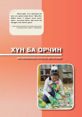 ХҮН БА ОРЧИН
БАГА БОЛОВСРОЛЫН СУРГАЛТЫН ЦӨМ ХӨТӨЛБӨР
	 Ìèíèé õóâüä áè èõ ººð÷ëºãäºæ áèå
äààí îëîí ç¿éëèéã õèéäýã áîëëîî. ¯¿íä:Àÿãà
òàâãàà óãààæ 3 ºðººíèé øàëàà óãààæ
ñóðñàí , ¿ñýý óãààæ ñóðñàí, áóóç æèãíýõ ¿åä
æèãí¿¿ðýý ñàéí òîñîëæ ñóðñàí.
Чингэлтэй дүүргийн 23 дугаар сургуулийн
4 дүгээр ангийн сурагч М.Азжаргал
 