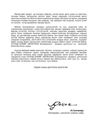 Л.Гантөмөр
Боловсрол, шинжлэх ухааны сайд
Манай өвөг дээдэс үр хүүхдээ хайрлан, өсгөж ирсэн арга ухаан нь ажиглах,
тунгаан бодох, эргэцүүлэн дүгнэх зэрэг танин мэдэхүйн сэтгэлгээний аргыг
ашиглан хүүхдээ хүн болгох эрхэм уламжлалыг бодит үйлээрээ үлгэрлэн, амьдралд
тохиолдох аливаа асуудлыг зөв шийдэж, тэр хэрээрээ нэр хүндтэй, хэлсэн үгийг
нь сонсож үлгэр дууриалал авсаар ирсэн.
Иймээс боловсролын чанарын шинэчлэлийг эх хэл, үндэсний соёл, ёс
уламжлалаа эрхэмлэдэг, сурах арга барилтай, авьяас чадвараа нээн хөгжүүлдэг,
өөртөө итгэлтэй, бүтээлч сэтгэлгээтэй, хамтран ажиллаж амьдрах чадвартай,
иргэн болж төлөвших боломж бүрдүүлэх зорилготойгоор боловсролын түвшин
бүрд, үе шаттайгаар зохион байгуулж байна. Энэ эрхэм үйлст хоёргүй сэтгэлээр
зүтгэж байгаа эрдэмтэн багш судлаачид болон нийт салбарын хамт олондоо
талархал илэрхийлж, 2014-2015 оны хичээлийн жилдээ эвсэг, ажилсаг, тусархаг
байж хүүхэд бүрээ хөгжүүлсэн амжилтаар дүүрэн байна гэдэгт итгэлтэй байна.
ХҮҮХЭД БҮРИЙГ ХӨГЖҮҮЛЭХ боловсролын чанарын шинэчлэл нь хөгжлийн
баталгаа болж чадна.
Хүүхэд байхдаа өөрөө оролцож, бүтээж, сонирхон судалж, хийхэд суралцсан
арга барил эзэмшсэн сурагч ирээдүйд хариуцлагатай, зөв шийдвэр гаргадаг
эх орныхоо хөгжилд хувь нэмэр оруулах чадварлаг иргэн болж төлөвших нь
гарцаагүй учир ХҮҮХЭД БҮРИЙГ ХӨГЖҮҮЛЭХ боловсролын чанарын шинэчлэлд
хамтран ажиллахыг төрийн болон төрийн бус байгууллага, нийт эцэг эх, иргэд,
олон нийт та бүхнээс чин сэтгэлээсээ хүсч байна.
Эрдэм ухаан дэлгэрэх болтугай
 