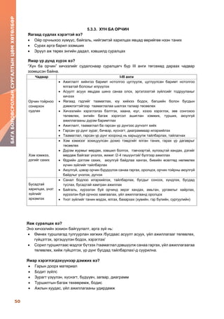 50
БАГАБОЛОВСРОЛЫНСУРГАЛТЫНЦӨМХӨТӨЛБӨР
5.3.3. ХҮН БА ОРЧИН
Яагаад судлах хэрэгтэй вэ?
 Ойр орчныхоо хүмүүс, байгаль, нийгэмтэй харилцах явцад өөрийгөө нээн таних
 Сурах арга барил эзэмших
 Эрүүл аж төрөх энгийн дадал, хэвшилд суралцах
Ямар үр дүнд хүрэх вэ?
“Хүн ба орчин” хичээлийг судалснаар суралцагч бүр III анги төгсөхөд дараах чадвар
эзэмшсэн байна.
Яаж суралцах вэ?
Энэ хичээлийн зохион байгуулалт, арга зүй нь:
 Өмнөх туршлагад тулгуурлан хөгжих /бусдаас асуулт асуух, үйл ажиллагааг төлөвлөх,
гүйцэтгэх, эргэцүүлэн бодох, хэрэглэх/
 Сорил туршилтаас мэдлэг бүтээх /таамаглал дэвшүүлж санаа гаргах, үйл ажиллагаагаа
төлөвлөх, хийж гүйцэтгэх, үр дүнг бусдад тайлбарлах/-д суурилна.
Ямар хэрэглэгдэхүүнээр дэмжих вэ?
 Гарын доорх материал
 Бодит зүйлс
 Зурагт үзүүлэн, хүснэгт, бүдүүвч, загвар, диаграмм
 Туршилтын багаж төхөөрөмж, бодис
 Ажлын хуудас, үйл ажиллагааны удирдамж
Чадвар I-III анги
Орчин тойрноо
сонирхон
судлах
 Ажиглалт хийнгээ баримт нотолгоо цуглуулж, цуглуулсан баримт нотолгоо
ялгаатай болохыг илрүүлэх
 Асуулт асуух явцдаа шинэ санаа олох, эргэлзээтэй зүйлсийг тодруулахыг
хичээх
 Яагаад гэдгийг таамаглах, юу хийхээ бодох, багшийн болон бусдын
дэмжлэгтэйгээр таамаглалаа шалгах талаар төсөөлөх
 Хичээлийн хэрэглэлээ бэлтгэх, хаана, юуг, хэзээ хэрэглэх, зөв сонгохоо
төлөвлөх, энгийн багаж хэрэгсэл ашиглан хэмжих, турших, аюулгүй
ажиллагааны дүрэм баримтлах
 Ажиглалт, таамаглал ба гарсан үр дүнгээс дүгнэлт хийх
 Гарсан үр дүнг зураг, бичвэр, хүснэгт, диаграммаар илэрхийлэх
 Таамаглал, гарсан үр дүнг хооронд нь харьцуулж тайлбарлах, тайлагнах
Хэм хэмжээ,
дэгийг сахих
 Хэм хэмжээг зохицуулсан дохио тэмдгийг ялган таних, гарах үр дагаврыг
төсөөлөх
 Дүрэм журмыг мөрдөх, хэвшил болгох, тэвчээртэй, хүлээцтэй хандах, дэгийг
мөрдөж байгааг үнэлэх, жижиг /2-4 гишүүнтэй/ бүлгээр ажиллах
 Өдрийн дэглэм сахих, аюулгүй байдлаа хангах, биеийн өсөлтөд нөлөөлөх
хүчин зүйлийг тайлбарлах
 Аюулгүй, цэвэр орчин бүрдүүлэх санаа гаргах, оролцох, орчин тойрны аюулгүй
байдлыг үнэлэх, дүгнэх
Бусадтай
харилцах, үнэт
зүйлийг
эрхэмлэх
 Санал бодлоо илэрхийлэх, тайлбарлах, бусдыг сонсох, хүндлэх, бусдад
туслах, бусадтай хамтран ажиллах
 Байгаль, хүрээлэн буй орчинд эерэг хандах, амьтан, ургамлыг хайрлах,
хүрээлэн буй орчноо хамгаалах, үйл ажиллагаанд оролцох
 Үнэт зүйлийг танин мэдэх, ялгах, бахархах (хувийн, гэр бүлийн, сургуулийн)
 
