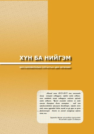 ХҮН БА НИЙГЭМ
БАГА БОЛОВСРОЛЫН СУРГАЛТЫН ЦӨМ ХӨТӨЛБӨР
	 Ìàíàé àíãè 2013-2014 îíû õè÷ýýëèéí
æèëä àíãèäàà õýâø¿¿ëýõ, ãýðòýý õèéæ õýâøèõ,
îëîí íèéòèéí ãàçàð õýâø¿¿ëýõ íàéìàí ç¿éëèéã
õèéæ õýâøñýí. ¯¿íýýñ õàìãèéí ñàéõàí íü õèéõ
àæëàà áàãààðàà áîëîí àíãèàðàà , ààâ ýýæ
ãýðèéíõýíòýéãýý ÿðèëöàæ òºëºâëºäºã, ººðèéí ãýñýí
õèéõ àæèë ¿¿ðýãòýé áàéæ ýöýñò íü ¿ð ä¿íã íü ¿çýæ
òàéëàãíàäàã áîëñîí íü ìèíèé àìüäðàëä ãàðñàí
àõèö þì.
Эрдмийн Өргөө цогцолбор сургуулийн
4Е ангийн сурагч Э.Намуун
 