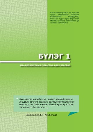 БҮЛЭГ 1
БАГА БОЛОВСРОЛЫН СУРГАЛТЫН ЦӨМ ХӨТӨЛБӨР
Бага боловсролыг эх хэлний
суурь чадамжийг эзэмших
боломжийг бүрдүүлэн,
бүтээлч, сурах арга барилтай
Монгол хүүхэд хөгжүүлэх үе
хэмээн хөгжүүлнэ
Хүн зөвхөн өөрийн хүч, идэвх чармайлтаар л
амьдрах орчноо эзэмдэх бөгөөд боловсрол бол
өөртөө эзэн байх чадвар бүхий хувь хүн болж
төлөвших үйл явц юм.
“
Вильгельм фон Гумбольдт
“
 
