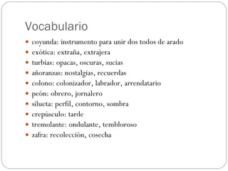 Vocabulario coyunda: instrumento para unir dos todos de arado exótica: extraña, extrajera turbias: opacas, oscuras, sucias añoranzas: nostalgias, recuerdas colono: colonizador, labrador, arrendatario peón: obrero, jornalero silueta: perfil, contorno, sombra crepúsculo: tarde tremolante: ondulante, tembloroso zafra: recolección, cosecha 